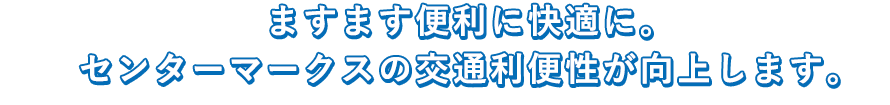 ますます便利に快適に。センターマークスの交通利便性が向上します。