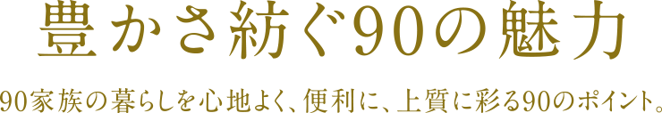 豊かさ紡ぐ90の魅力 90家族の暮らしを心地よく、便利に、上質に彩る90のポイント。